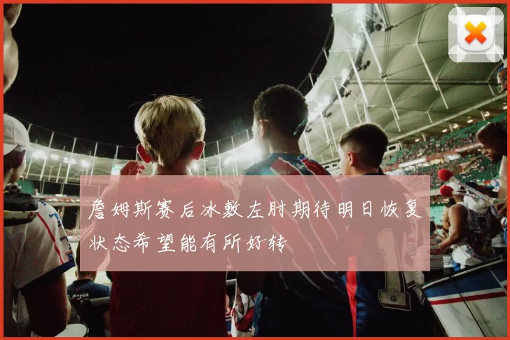 詹姆斯赛后冰敷左肘期待明日恢复状态希望能有所好转
