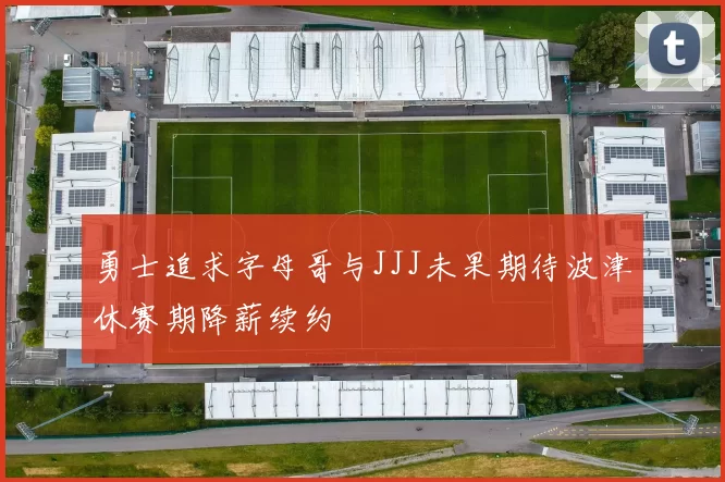勇士追求字母哥与JJJ未果期待波津休赛期降薪续约