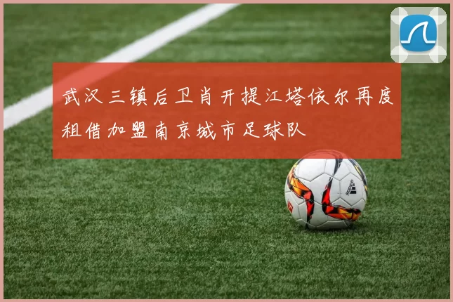 武汉三镇后卫肖开提江塔依尔再度租借加盟南京城市足球队