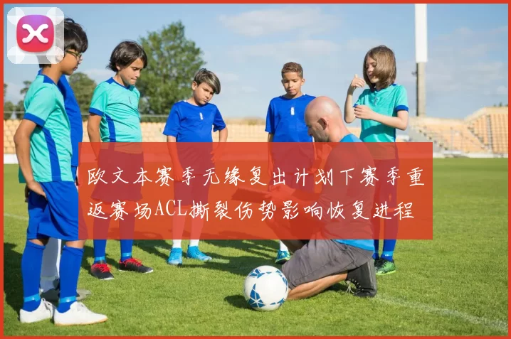 欧文本赛季无缘复出计划下赛季重返赛场ACL撕裂伤势影响恢复进程