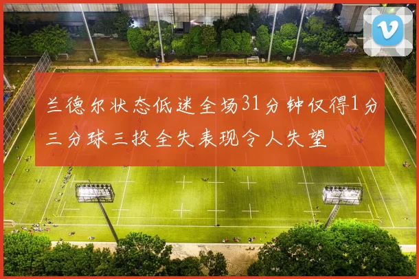 兰德尔状态低迷全场31分钟仅得1分三分球三投全失表现令人失望