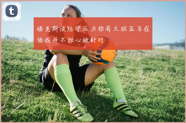 福克斯谈防守压力称有文班亚马在场我并不担心被针对