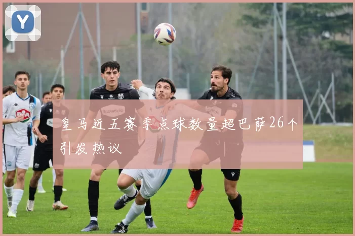 皇马近五赛季点球数量超巴萨26个引发热议