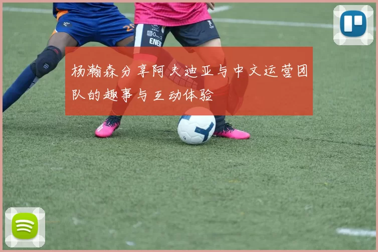 杨瀚森分享阿夫迪亚与中文运营团队的趣事与互动体验