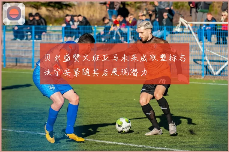 贝尔盛赞文班亚马未来成联盟标志坎宁安紧随其后展现潜力