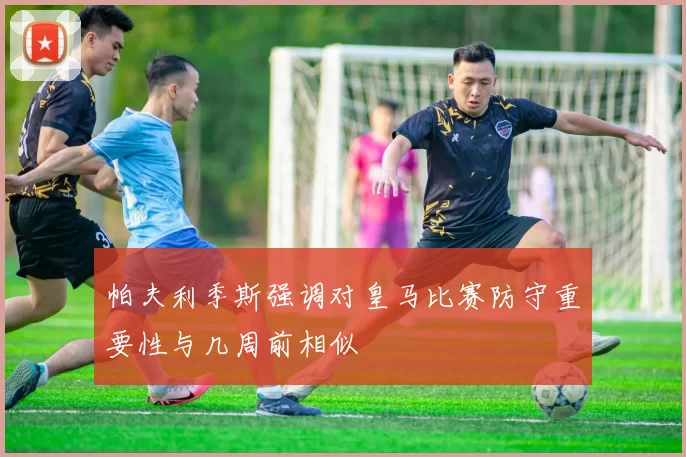 帕夫利季斯强调对皇马比赛防守重要性与几周前相似