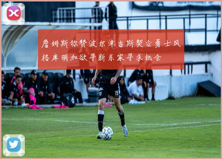 詹姆斯称赞波尔津吉斯契合勇士风格库明加欲寻新东家寻求机会