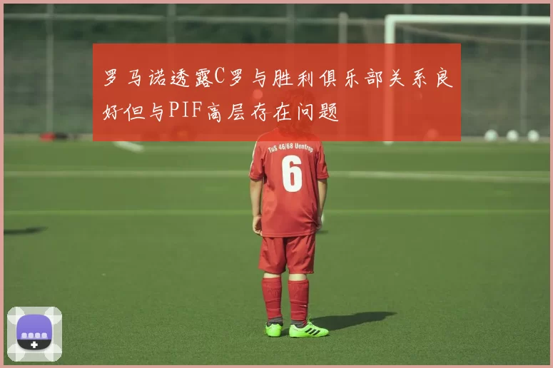 罗马诺透露C罗与胜利俱乐部关系良好但与PIF高层存在问题