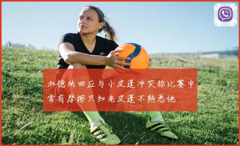 加德纳回应与小皮蓬冲突称比赛中常有摩擦只知老皮蓬不熟悉他