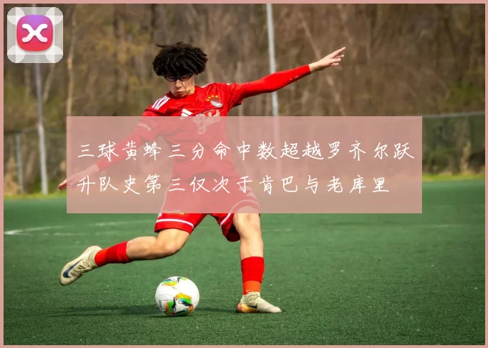 三球黄蜂三分命中数超越罗齐尔跃升队史第三仅次于肯巴与老库里