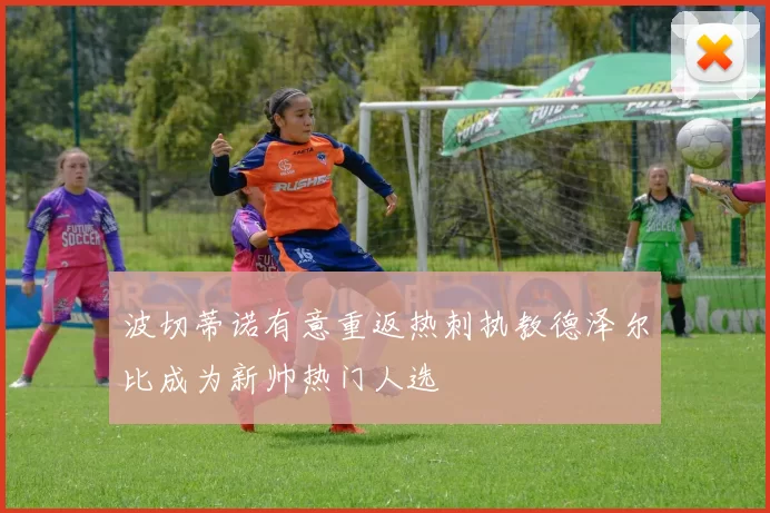 波切蒂诺有意重返热刺执教德泽尔比成为新帅热门人选