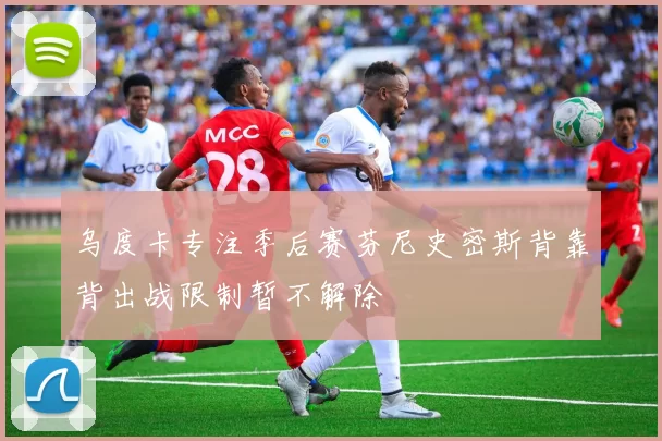 乌度卡专注季后赛芬尼史密斯背靠背出战限制暂不解除