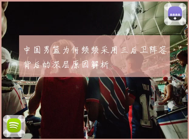 中国男篮为何频频采用三后卫阵容背后的深层原因解析