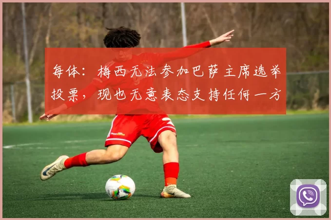 每体：梅西无法参加巴萨主席选举投票，现也无意表态支持任何一方