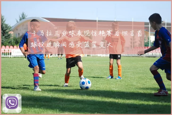 卡马拉三分球表现惊艳赛后坦言首球投进瞬间感受篮筐变大