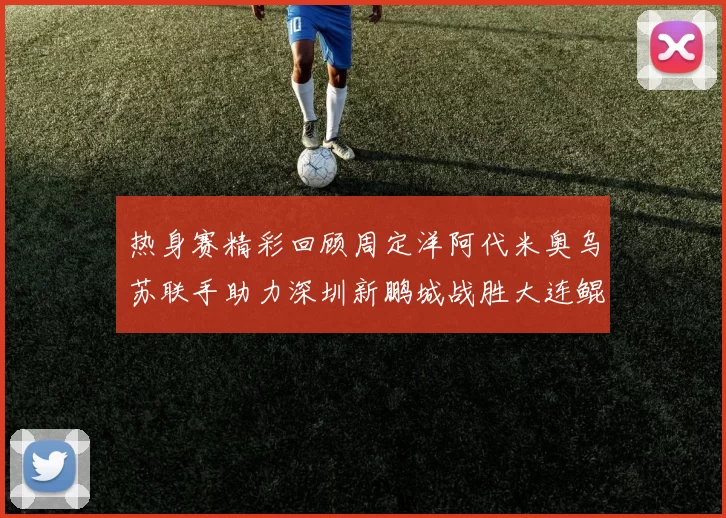 热身赛精彩回顾周定洋阿代米奥乌苏联手助力深圳新鹏城战胜大连鲲城