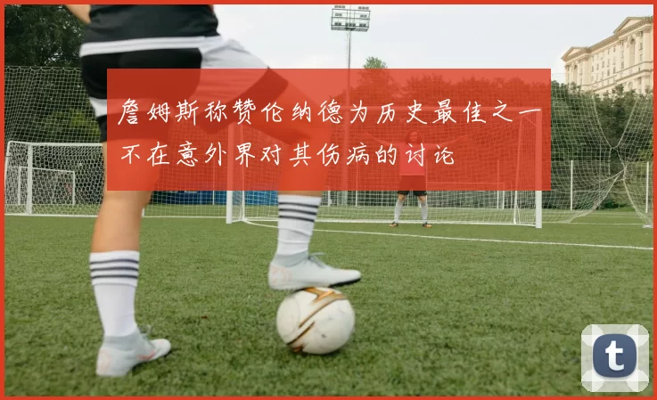 詹姆斯称赞伦纳德为历史最佳之一不在意外界对其伤病的讨论