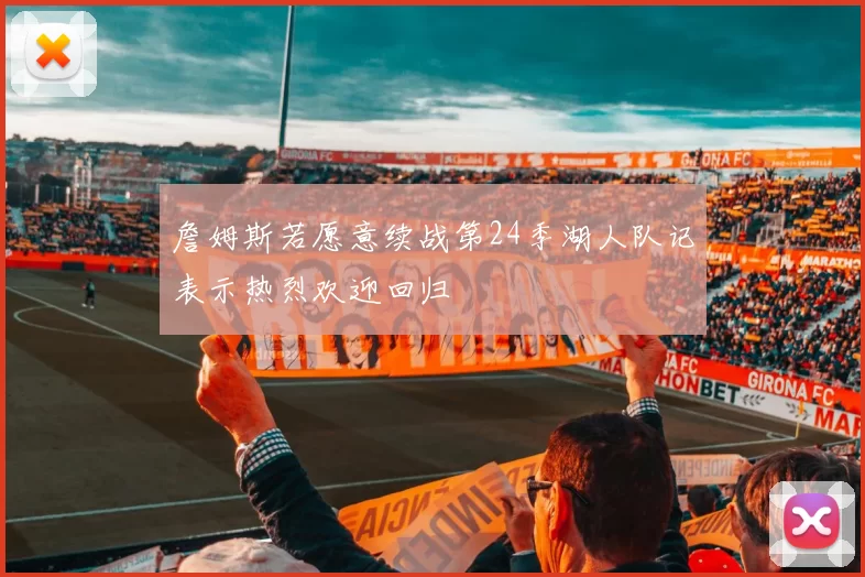 詹姆斯若愿意续战第24季湖人队记表示热烈欢迎回归