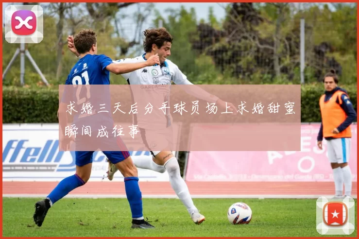 求婚三天后分手球员场上求婚甜蜜瞬间成往事
