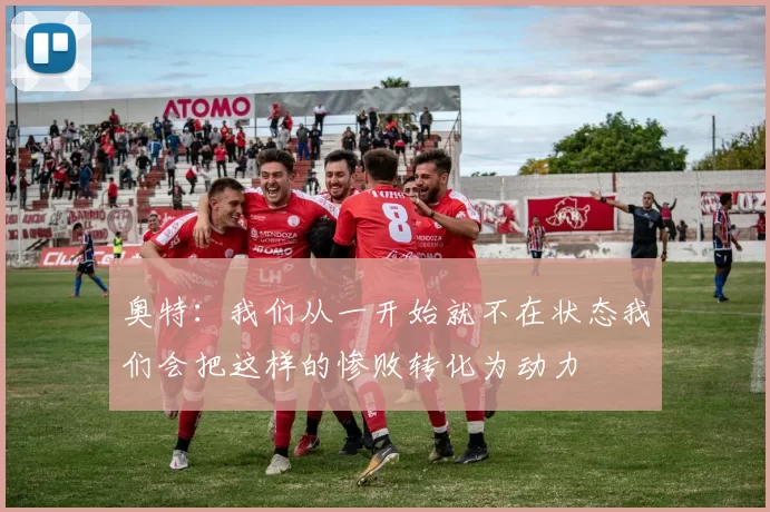 奥特：我们从一开始就不在状态我们会把这样的惨败转化为动力