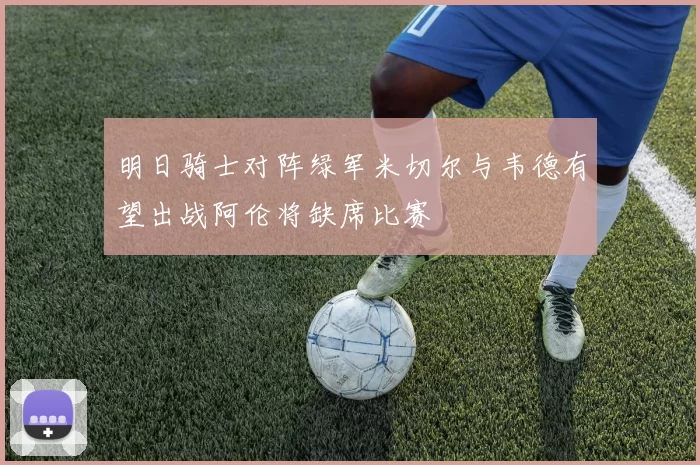 明日骑士对阵绿军米切尔与韦德有望出战阿伦将缺席比赛