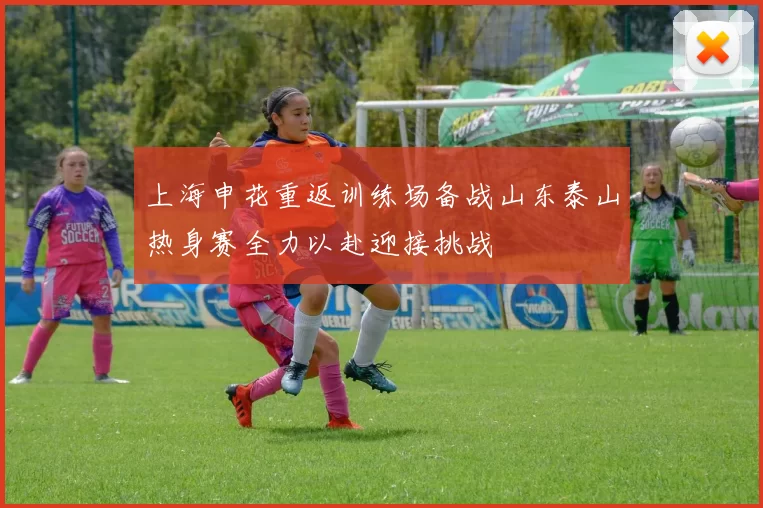 上海申花重返训练场备战山东泰山热身赛全力以赴迎接挑战